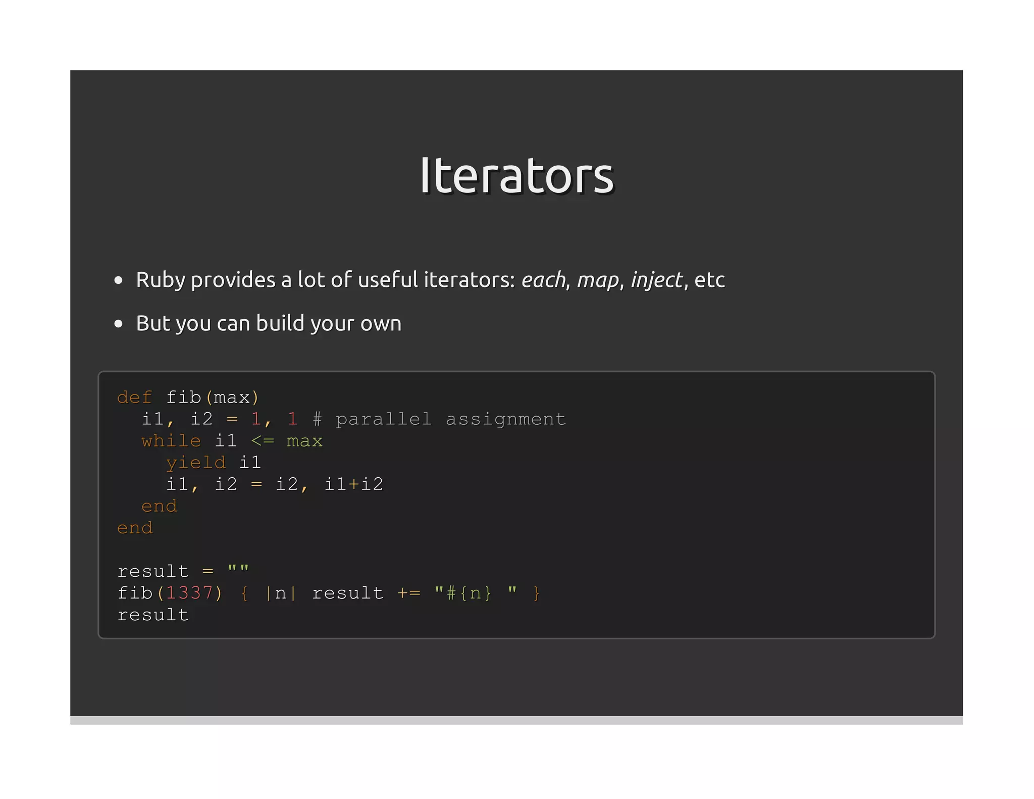 Iterators
 Ruby provides a lot of useful iterators: each, map , inject , etc

 But you can build your own


def fib(max)
  i1, i2 = 1, 1 # parallel assignment
  while i1 <= max
    yield i1
    i1, i2 = i2, i1+i2
  end
end

result = ""
fib(1337) { |n| result += "#{n} " }
result
 