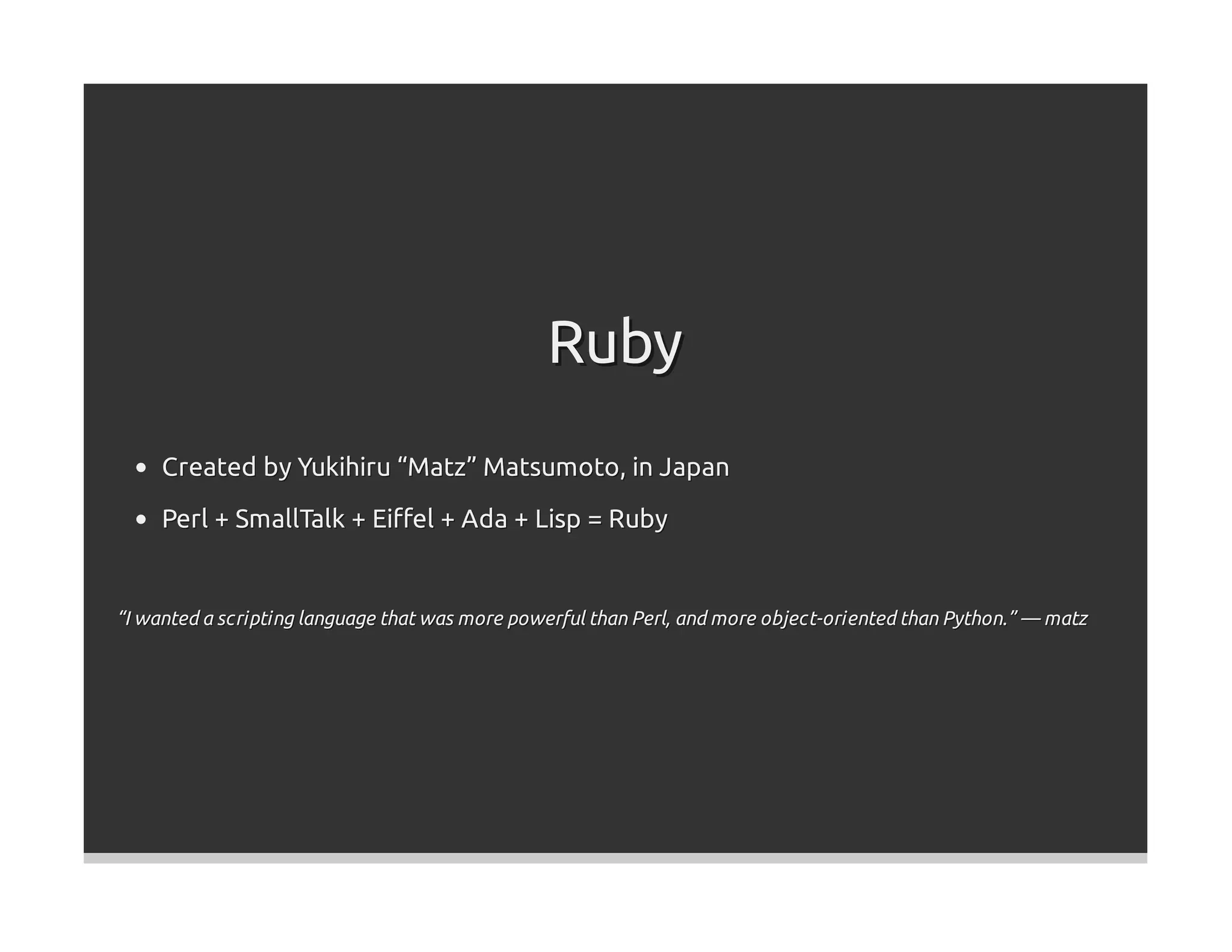Ruby
     Created by Yukihiru “Matz” Matsumoto, in Japan
     Perl + SmallTalk + Eiﬀel + Ada + Lisp = Ruby


“I wanted a scripting language that was more powerful than Perl, and more object-oriented than Python.” — matz
 