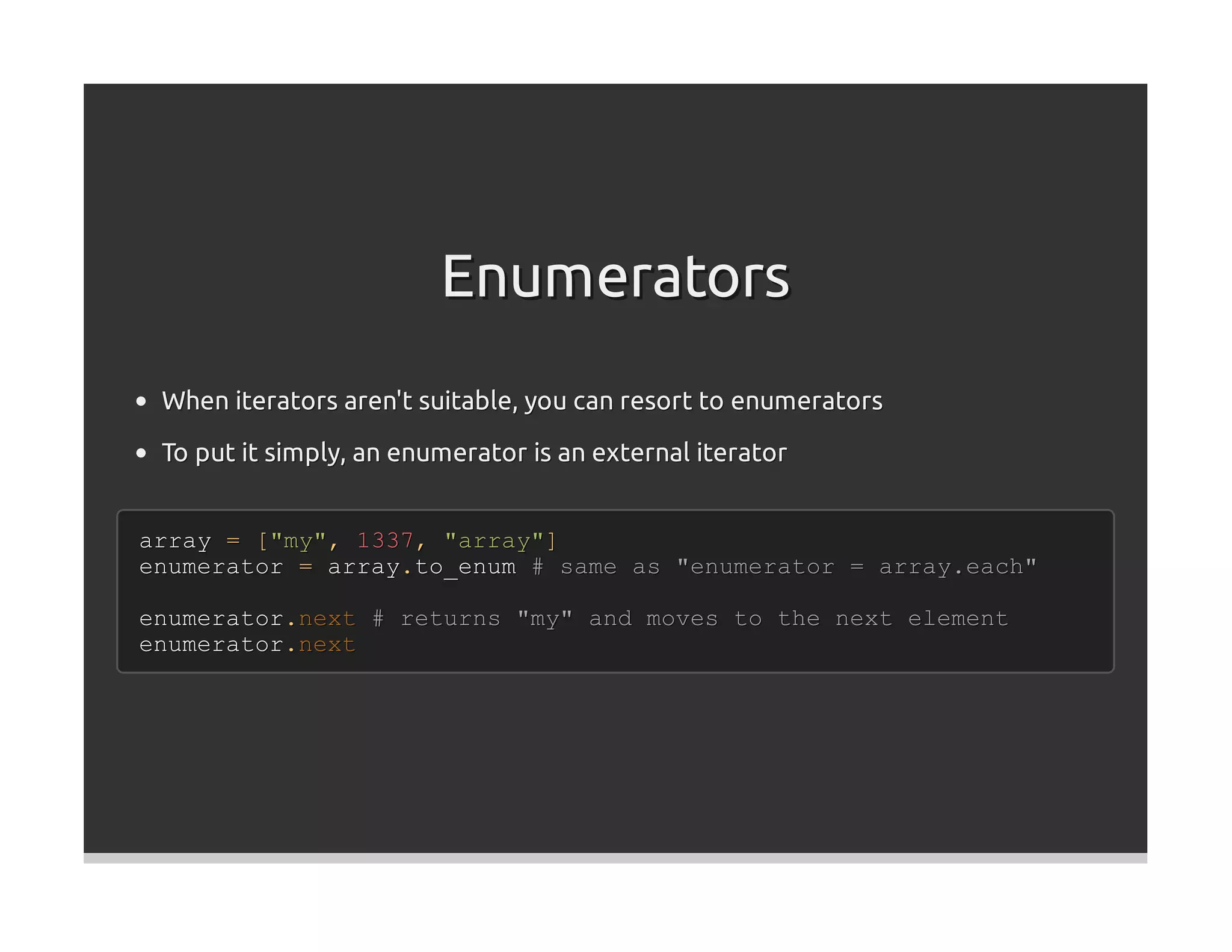 Enumerators
 When iterators aren't suitable, you can resort to enumerators
 To put it simply, an enumerator is an external iterator


array = ["my", 1337, "array"]
enumerator = array.to_enum # same as "enumerator = array.each"

enumerator.next # returns "my" and moves to the next element
enumerator.next
 