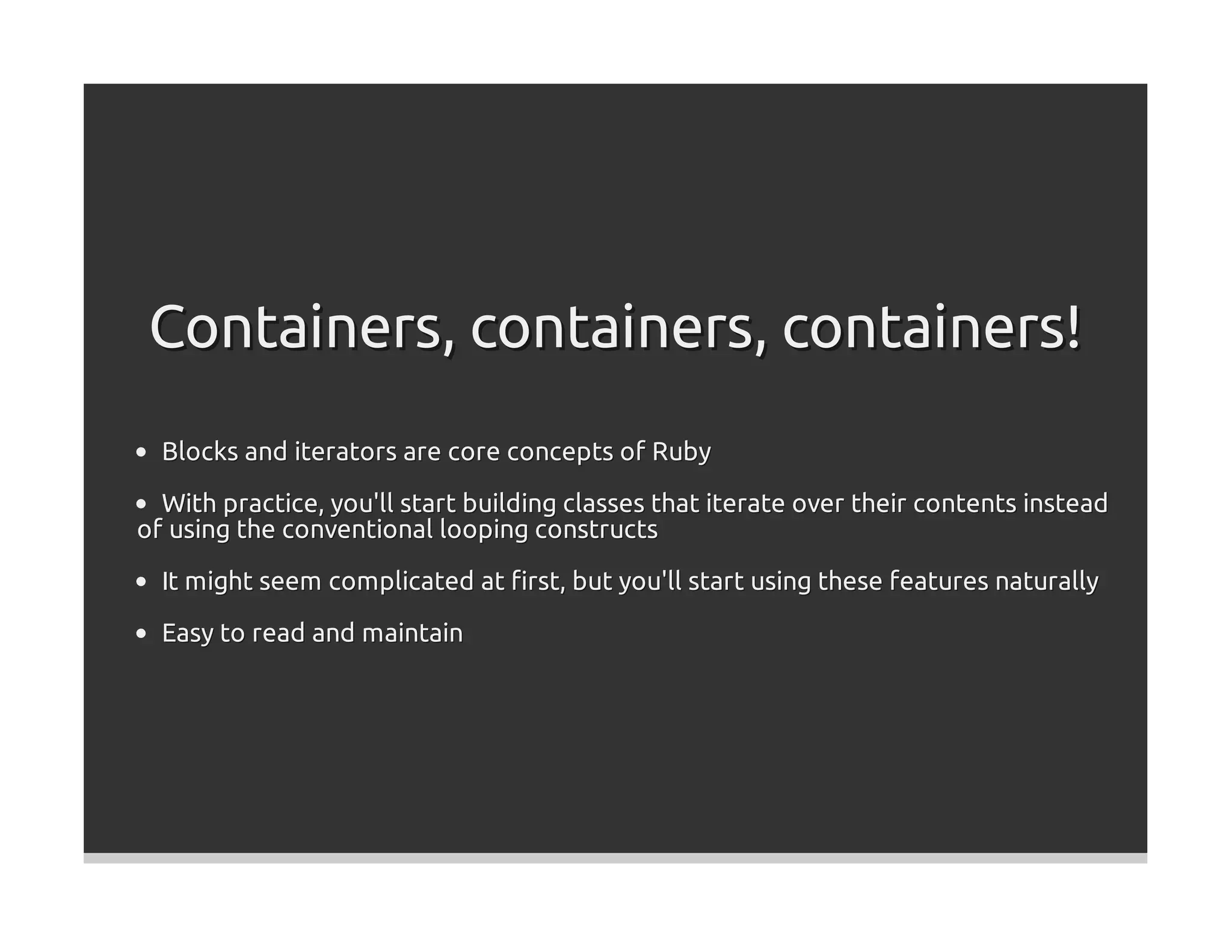 Containers, containers, containers!
  Blocks and iterators are core concepts of Ruby

  With practice, you'll start building classes that iterate over their contents instead
of using the conventional looping constructs

  It might seem complicated at ﬁrst, but you'll start using these features naturally

  Easy to read and maintain
 