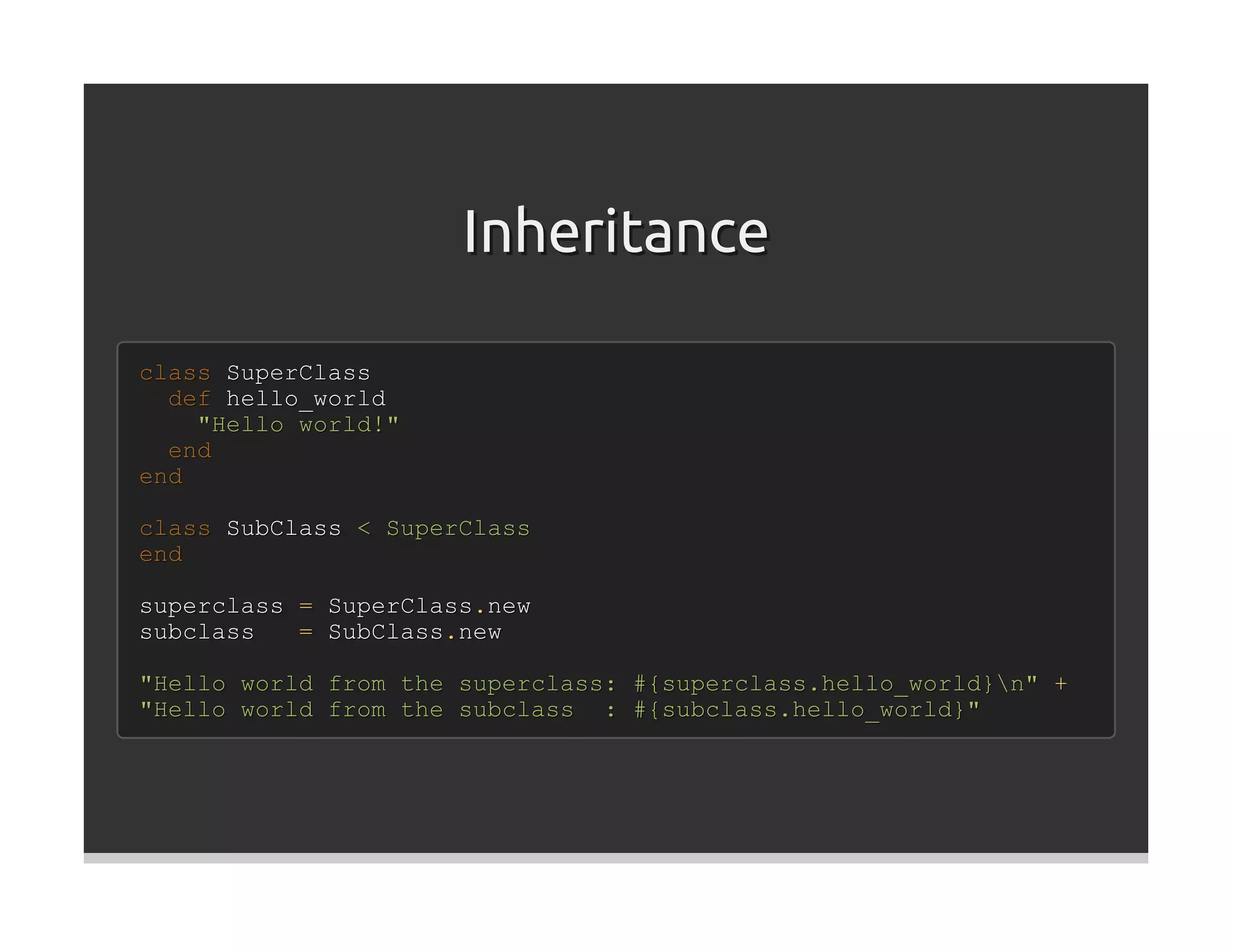 Inheritance

class SuperClass
  def hello_world
    "Hello world!"
  end
end

class SubClass < SuperClass
end

superclass = SuperClass.new
subclass   = SubClass.new

"Hello world from the superclass: #{superclass.hello_world}n" +
"Hello world from the subclass : #{subclass.hello_world}"
 