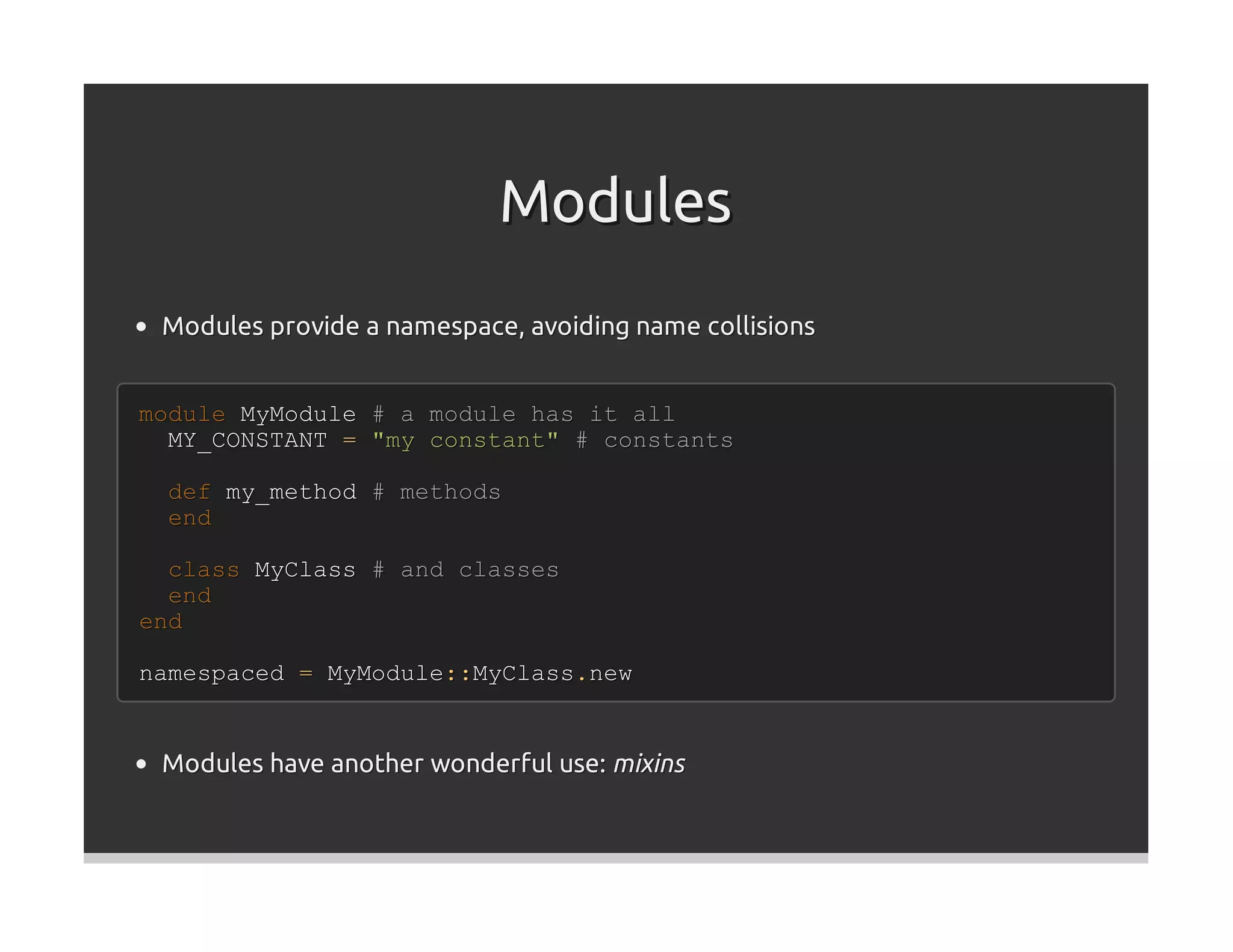 Modules
 Modules provide a namespace, avoiding name collisions


module MyModule # a module has it all
  MY_CONSTANT = "my constant" # constants

 def my_method # methods
 end

  class MyClass # and classes
  end
end

namespaced = MyModule::MyClass.new


 Modules have another wonderful use: mixins
 