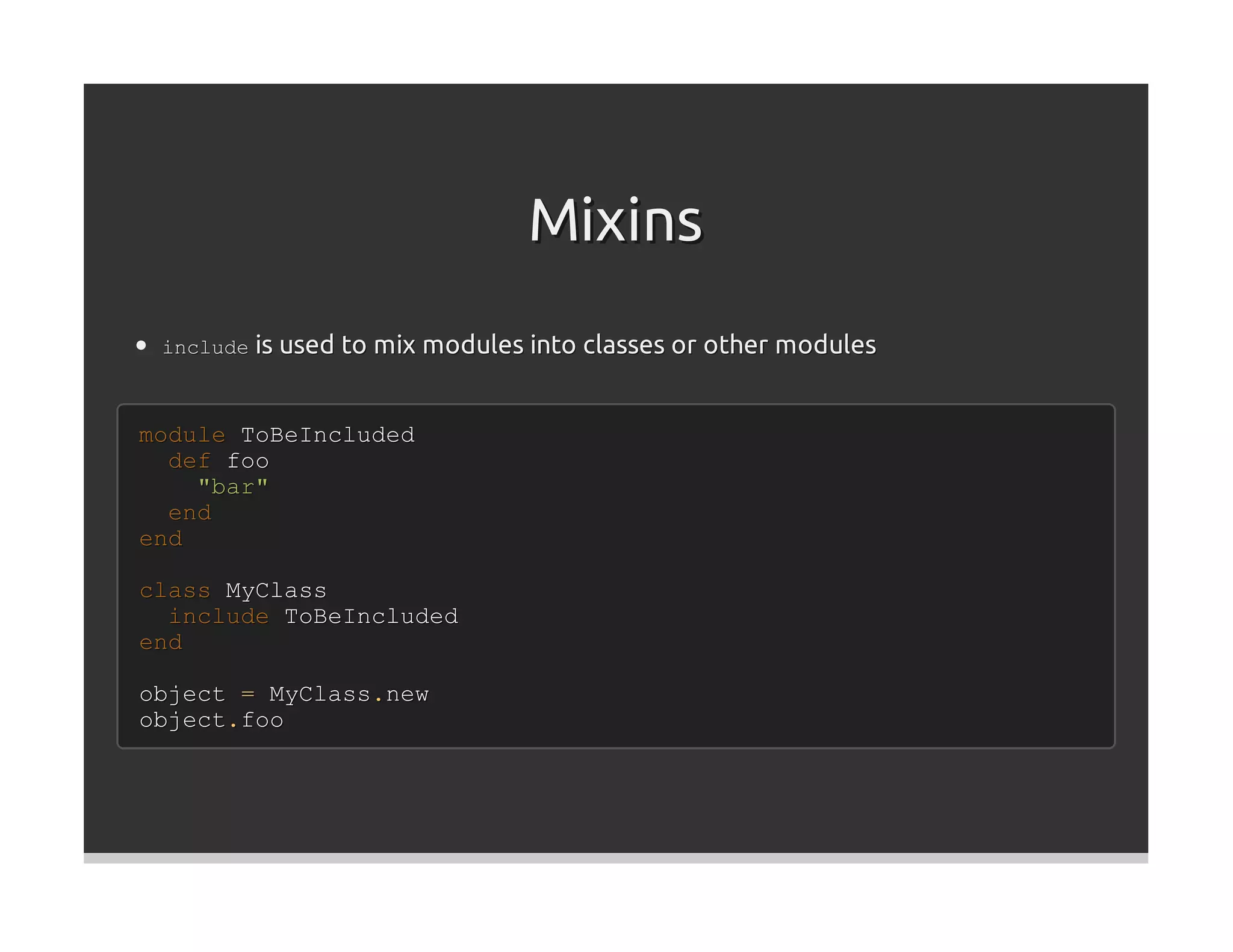 Mixins
 include is used to mix modules into classes or other modules



module ToBeIncluded
  def foo
    "bar"
  end
end

class MyClass
  include ToBeIncluded
end

object = MyClass.new
object.foo
 