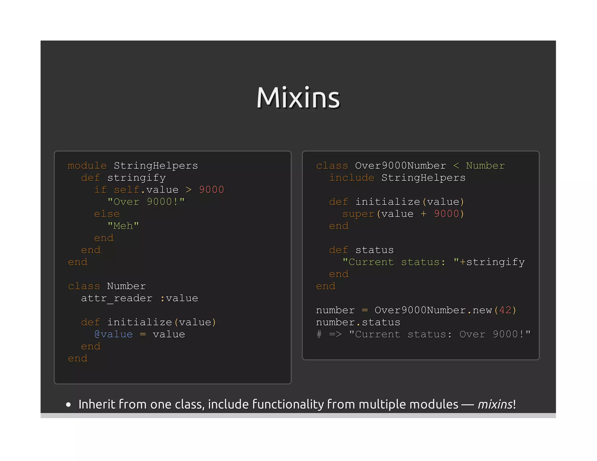 Mixins

module StringHelpers                       class Over9000Number < Number
  def stringify                              include StringHelpers
    if self.value > 9000
      "Over 9000!"                           def initialize(value)
    else                                       super(value + 9000)
      "Meh"                                  end
    end
  end                                        def status
end                                            "Current status: "+stringify
                                             end
class Number                               end
  attr_reader :value
                                           number = Over9000Number.new(42)
  def initialize(value)                    number.status
    @value = value                         # => "Current status: Over 9000!"
  end
end



 Inherit from one class, include functionality from multiple modules — mixins !
 