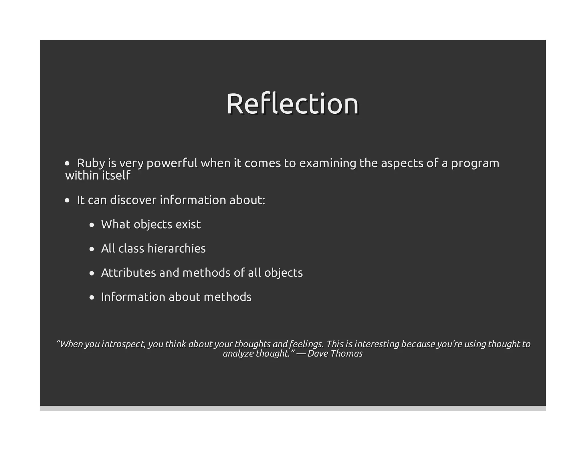 Reﬂection
    Ruby is very powerful when it comes to examining the aspects of a program
  within itself
     It can discover information about:
           What objects exist

           All class hierarchies

           Attributes and methods of all objects

           Information about methods


“When you introspect, you think about your thoughts and feelings. This is interesting because you're using thought to
                                        analyze thought.” — Dave Thomas
 