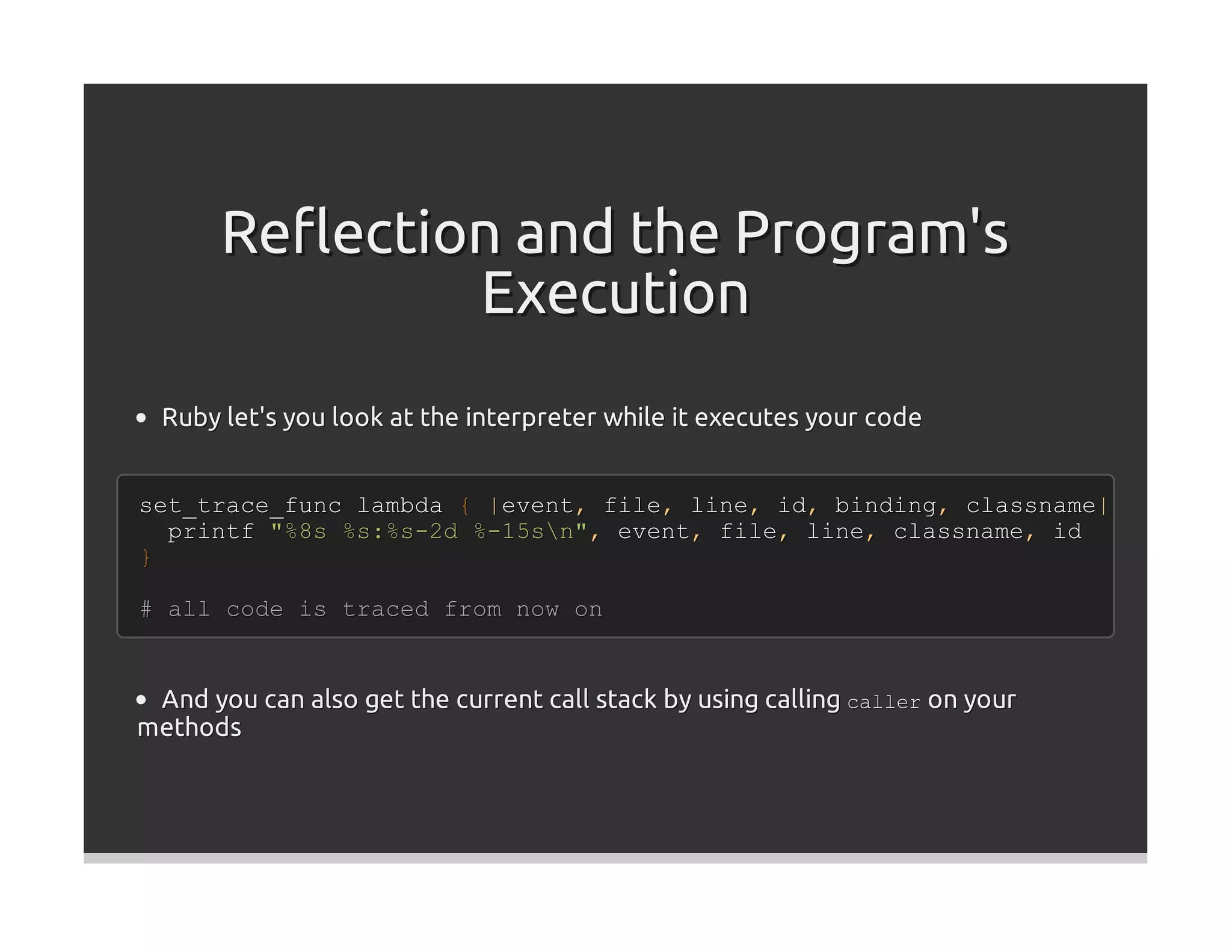 Reﬂection and the Program's
               Execution
  Ruby let's you look at the interpreter while it executes your code


set_trace_func lambda { |event, file, line, id, binding, classname|
  printf "%8s %s:%s-2d %-15sn", event, file, line, classname, id
}

# all code is traced from now on


 And you can also get the current call stack by using calling caller on your
methods
 