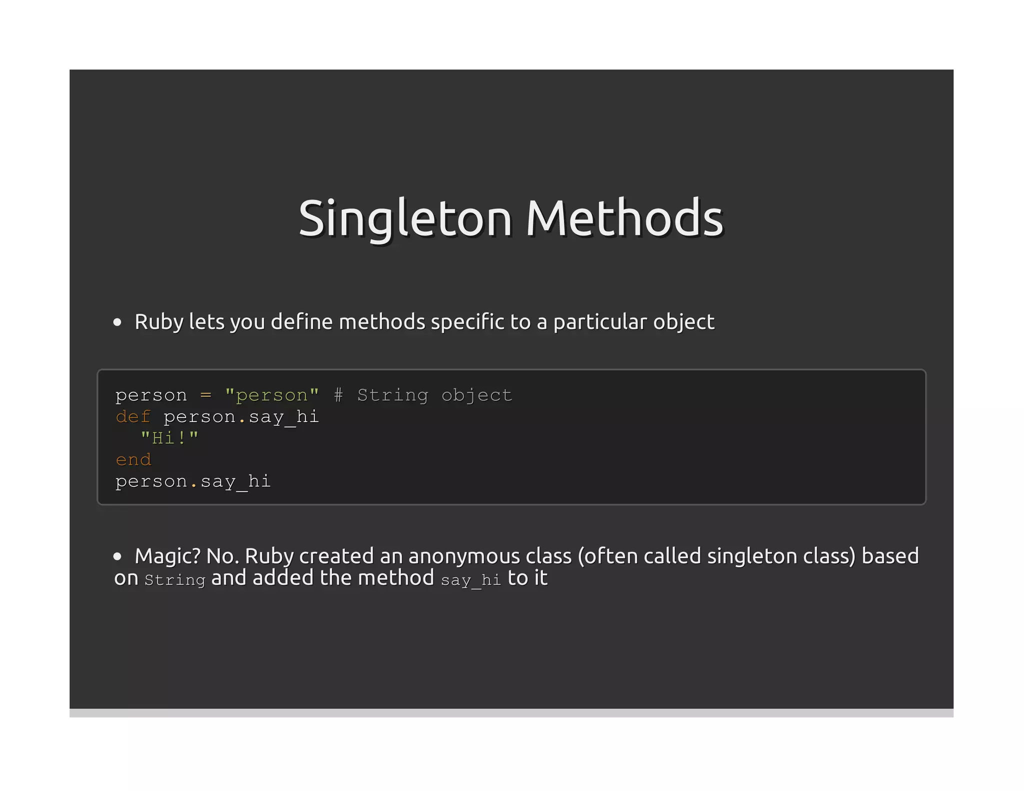 Singleton Methods
  Ruby lets you deﬁne methods speciﬁc to a particular object


person = "person" # String object
def person.say_hi
  "Hi!"
end
person.say_hi


  Magic? No. Ruby created an anonymous class (often called singleton class) based
on String and added the method say_hi to it
 