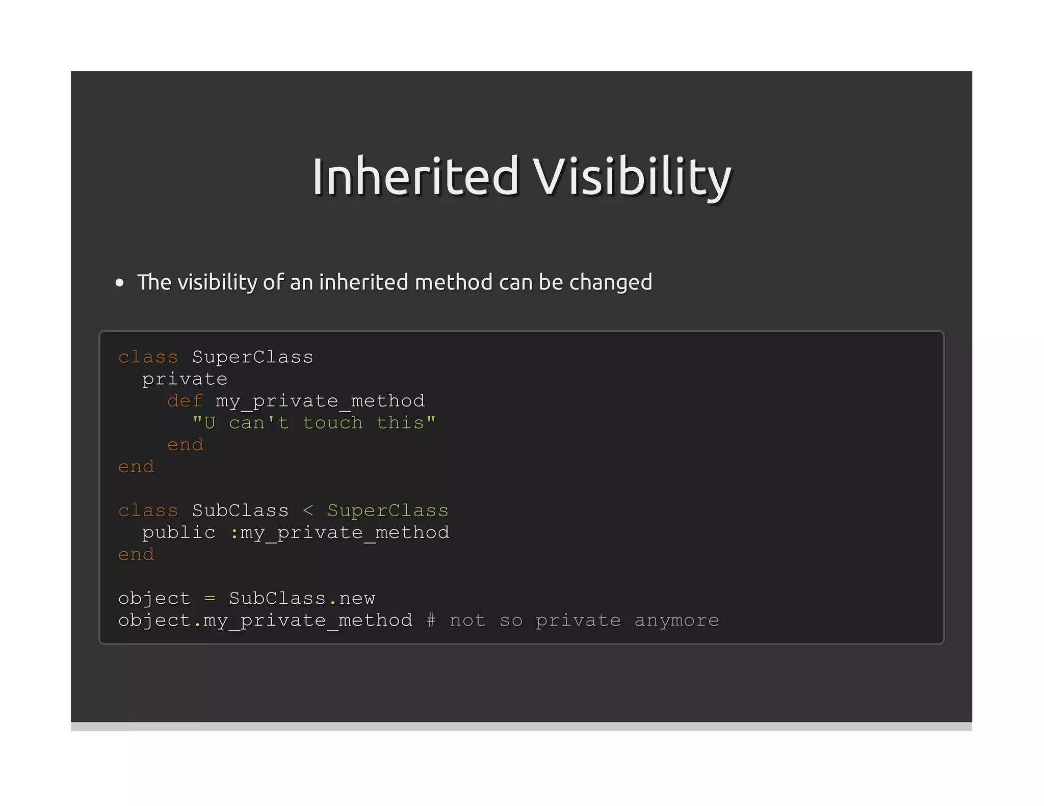 Inherited Visibility
 The visibility of an inherited method can be changed


class SuperClass
  private
    def my_private_method
      "U can't touch this"
    end
end

class SubClass < SuperClass
  public :my_private_method
end

object = SubClass.new
object.my_private_method # not so private anymore
 