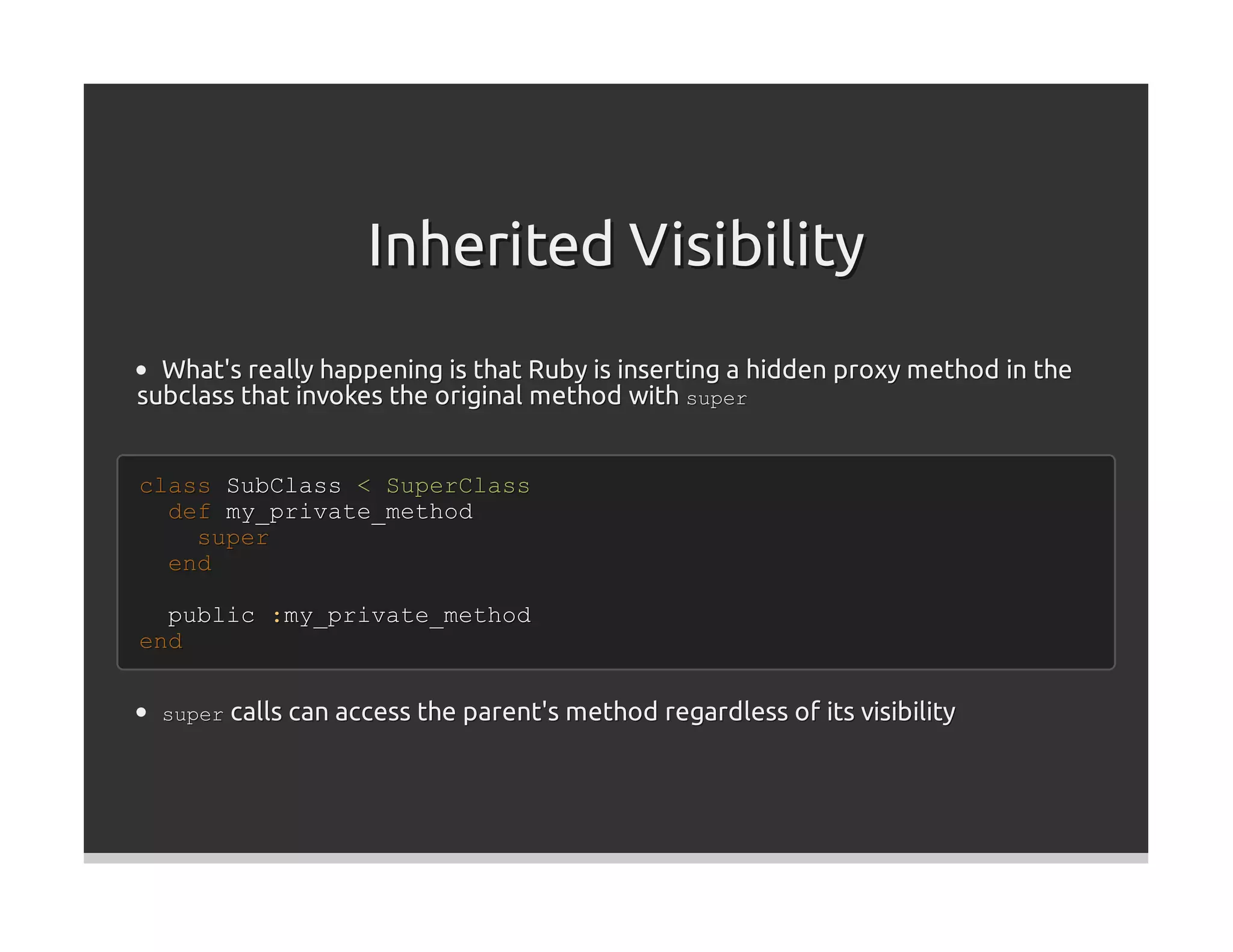 Inherited Visibility
  What's really happening is that Ruby is inserting a hidden proxy method in the
subclass that invokes the original method with super


class SubClass < SuperClass
  def my_private_method
    super
  end

  public :my_private_method
end


  super calls can access the parent's method regardless of its visibility
 