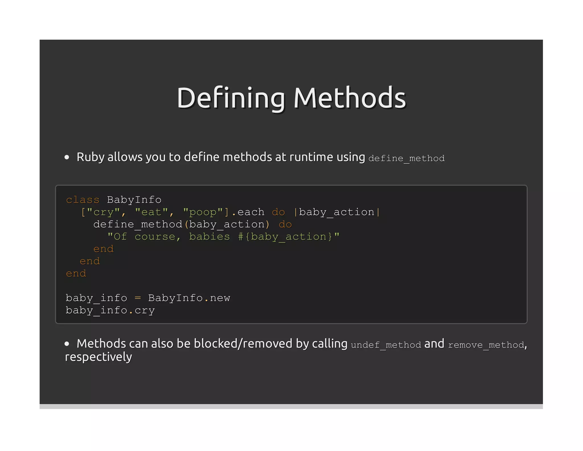 Deﬁning Methods
  Ruby allows you to deﬁne methods at runtime using define_method


class BabyInfo
  ["cry", "eat", "poop"].each do |baby_action|
    define_method(baby_action) do
      "Of course, babies #{baby_action}"
    end
  end
end

baby_info = BabyInfo.new
baby_info.cry


  Methods can also be blocked/removed by calling undef_method and remove_method,
respectively
 