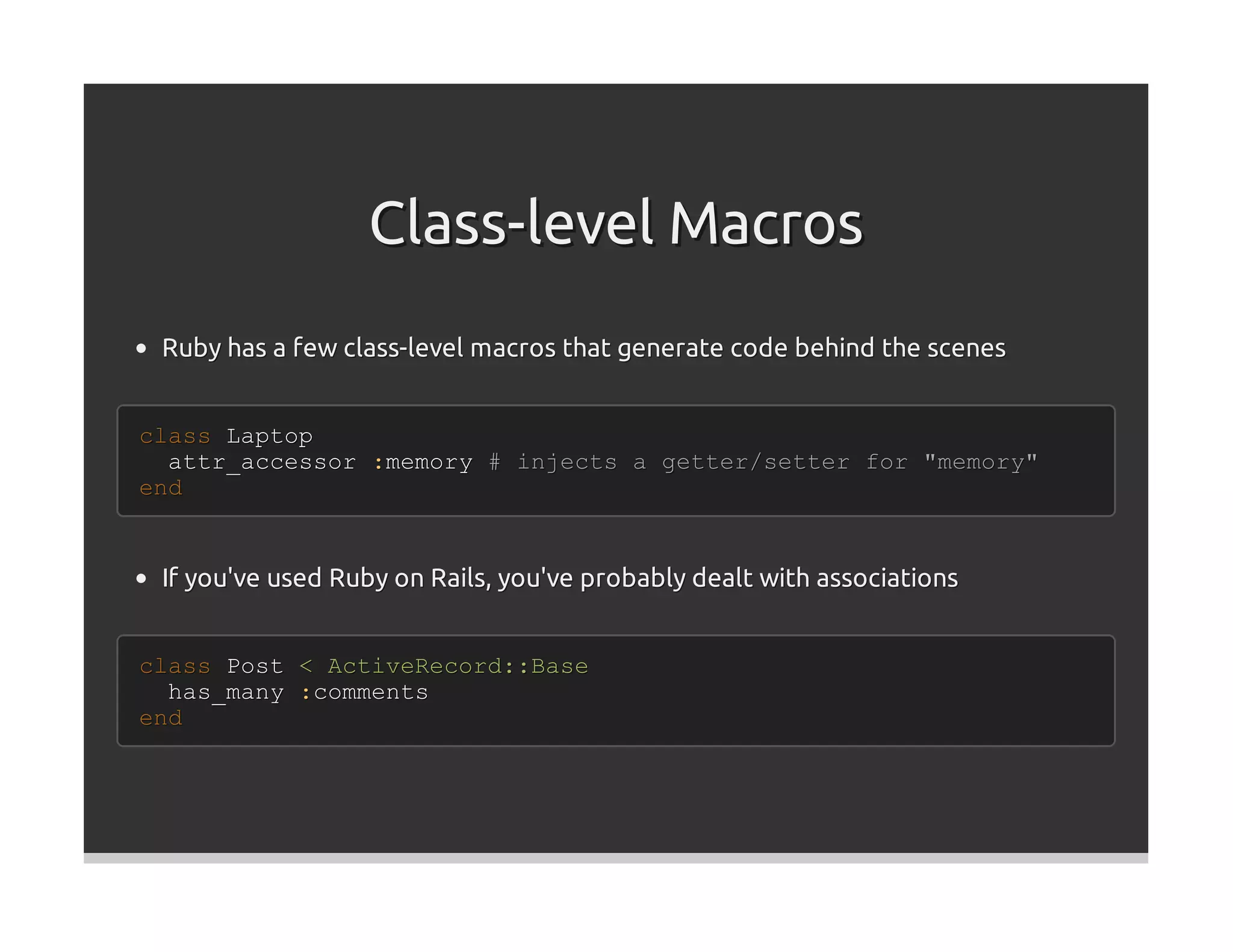 Class-level Macros
 Ruby has a few class-level macros that generate code behind the scenes


class Laptop
  attr_accessor :memory # injects a getter/setter for "memory"
end


 If you've used Ruby on Rails, you've probably dealt with associations


class Post < ActiveRecord::Base
  has_many :comments
end
 