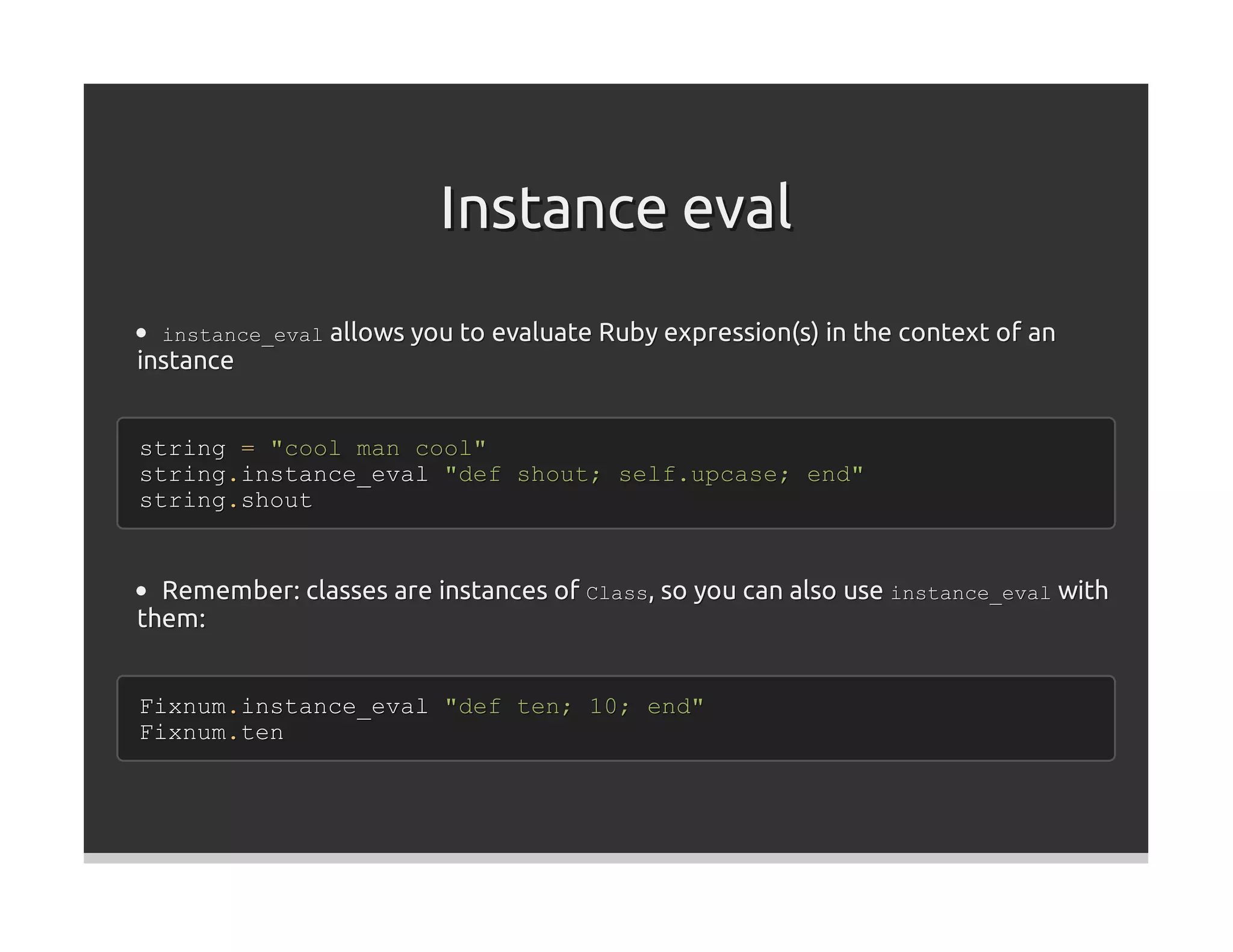 Instance eval
  instance_eval allows you to evaluate Ruby expression(s) in the context of an
instance


string = "cool man cool"
string.instance_eval "def shout; self.upcase; end"
string.shout


  Remember: classes are instances of Class, so you can also use instance_eval with
them:


Fixnum.instance_eval "def ten; 10; end"
Fixnum.ten
 