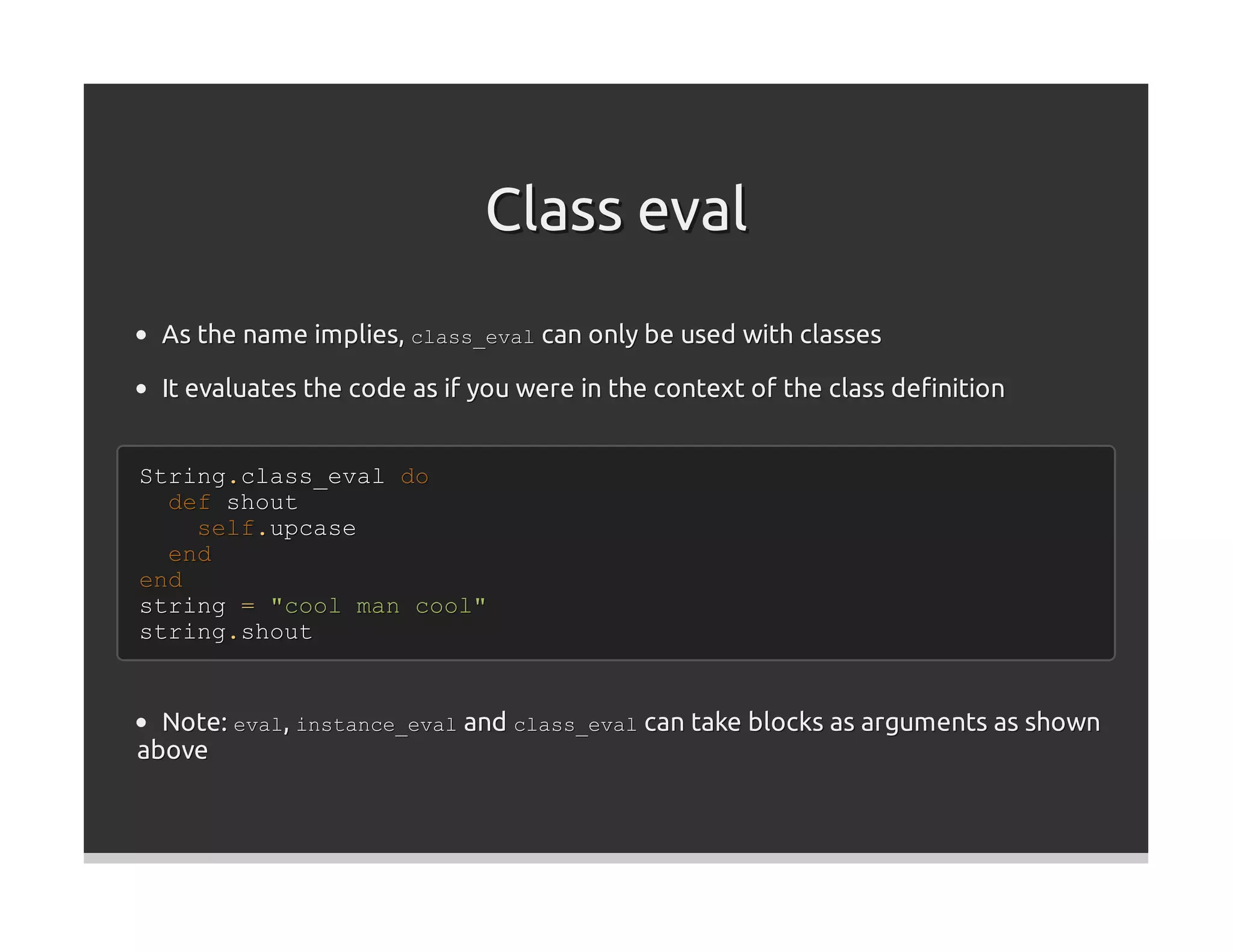 Class eval
  As the name implies, class_eval can only be used with classes

  It evaluates the code as if you were in the context of the class deﬁnition


String.class_eval do
  def shout
    self.upcase
  end
end
string = "cool man cool"
string.shout


  Note: eval, instance_eval and class_eval can take blocks as arguments as shown
above
 