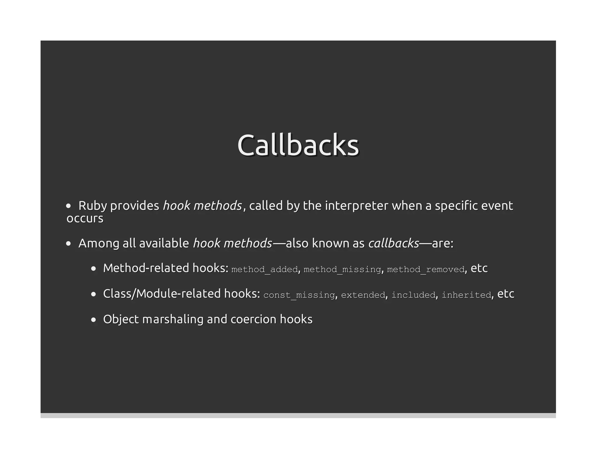 Callbacks
  Ruby provides hook methods , called by the interpreter when a speciﬁc event
occurs
  Among all available hook methods —also known as callbacks —are:
      Method-related hooks: method_added, method_missing, method_removed, etc

      Class/Module-related hooks: const_missing, extended, included, inherited, etc

      Object marshaling and coercion hooks
 