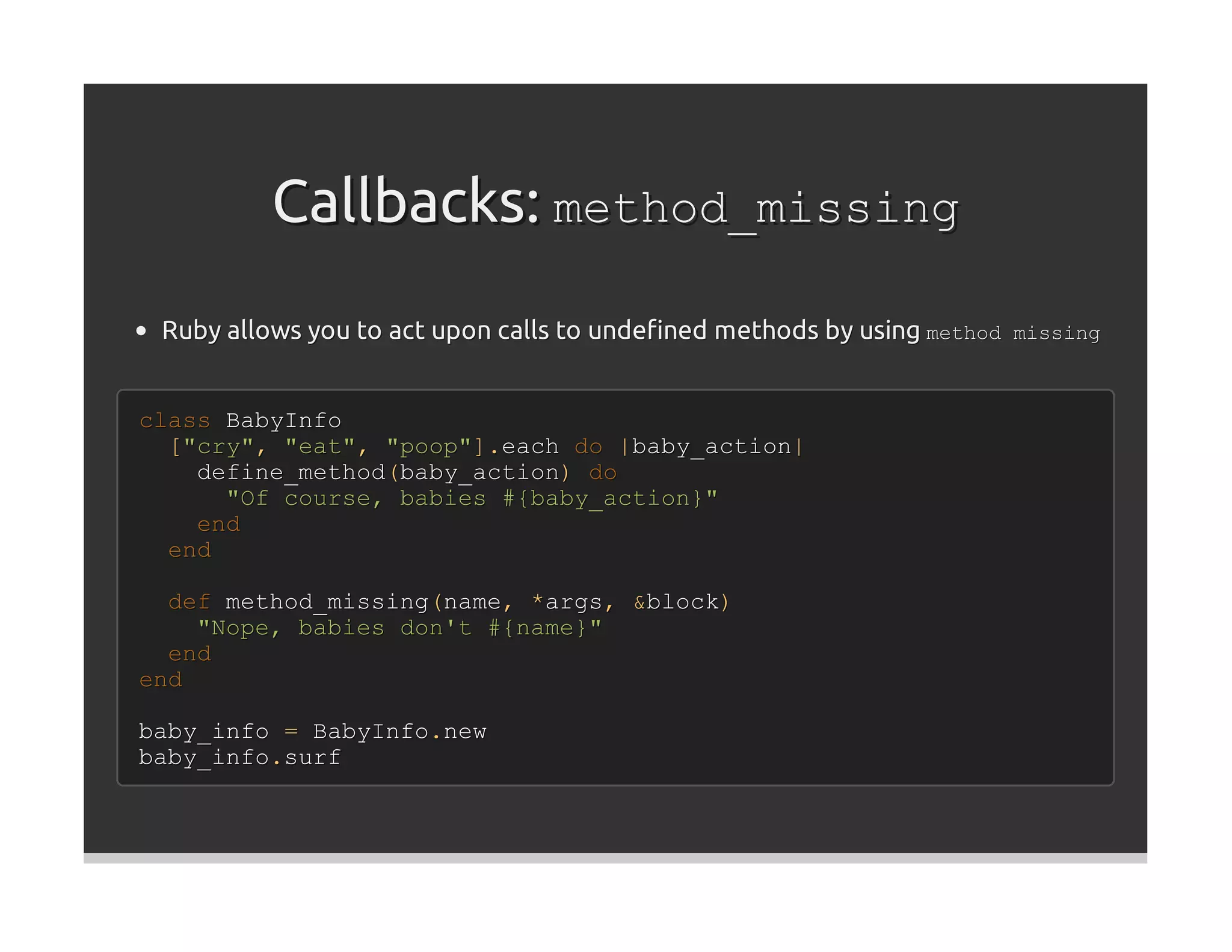Callbacks: method_missing
 Ruby allows you to act upon calls to undeﬁned methods by using method missing


class BabyInfo
  ["cry", "eat", "poop"].each do |baby_action|
    define_method(baby_action) do
      "Of course, babies #{baby_action}"
    end
  end

  def method_missing(name, *args, &block)
    "Nope, babies don't #{name}"
  end
end

baby_info = BabyInfo.new
baby_info.surf
 