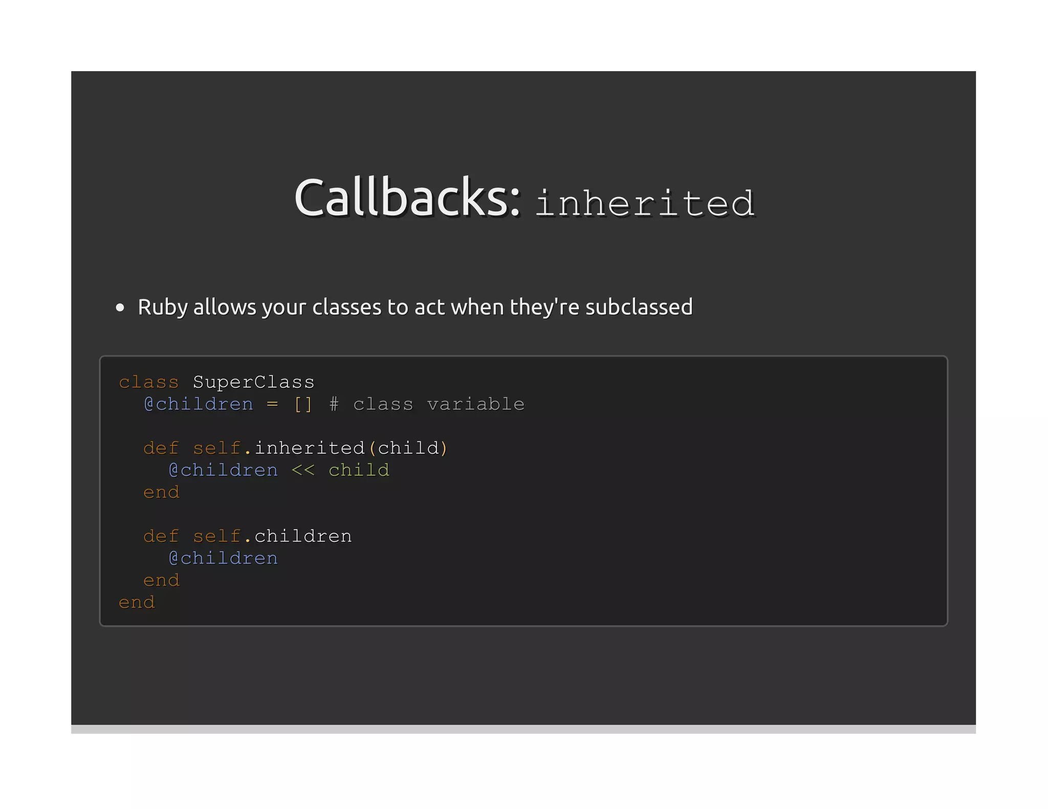 Callbacks: inherited
 Ruby allows your classes to act when they're subclassed


class SuperClass
  @children = [] # class variable

 def self.inherited(child)
   @children << child
 end

  def self.children
    @children
  end
end
 