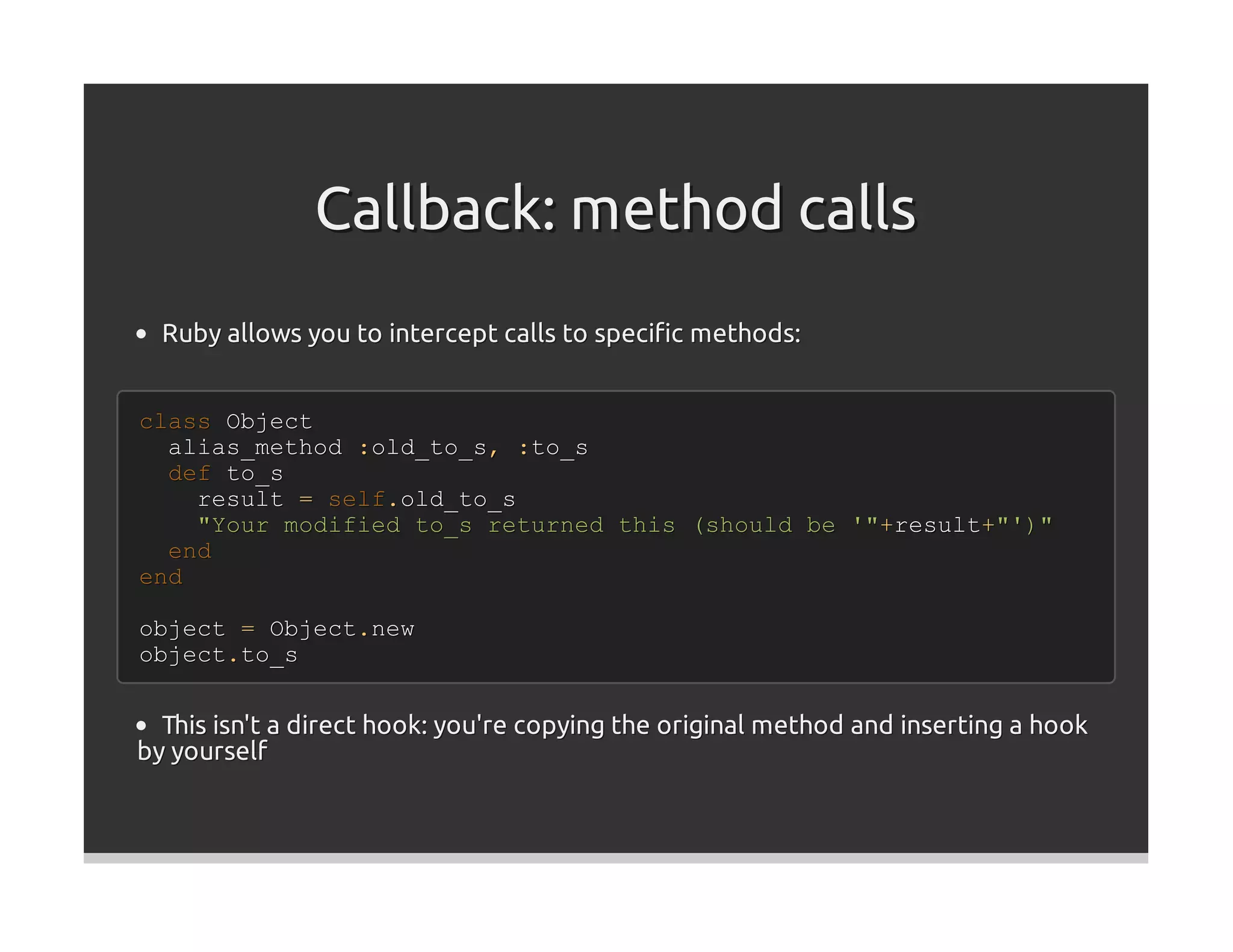 Callback: method calls
  Ruby allows you to intercept calls to speciﬁc methods:


class Object
  alias_method :old_to_s, :to_s
  def to_s
    result = self.old_to_s
    "Your modified to_s returned this (should be '"+result+"')"
  end
end

object = Object.new
object.to_s


  This isn't a direct hook: you're copying the original method and inserting a hook
by yourself
 