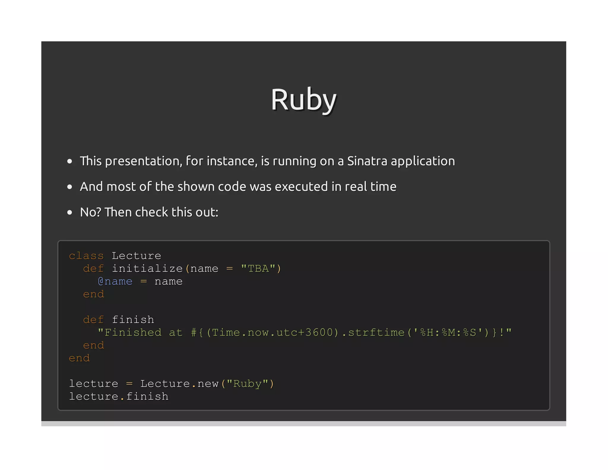 Ruby
 This presentation, for instance, is running on a Sinatra application
 And most of the shown code was executed in real time

 No? Then check this out:


class Lecture
  def initialize(name = "TBA")
    @name = name
  end

  def finish
    "Finished at #{(Time.now.utc+3600).strftime('%H:%M:%S')}!"
  end
end

lecture = Lecture.new("Ruby")
lecture.finish
 