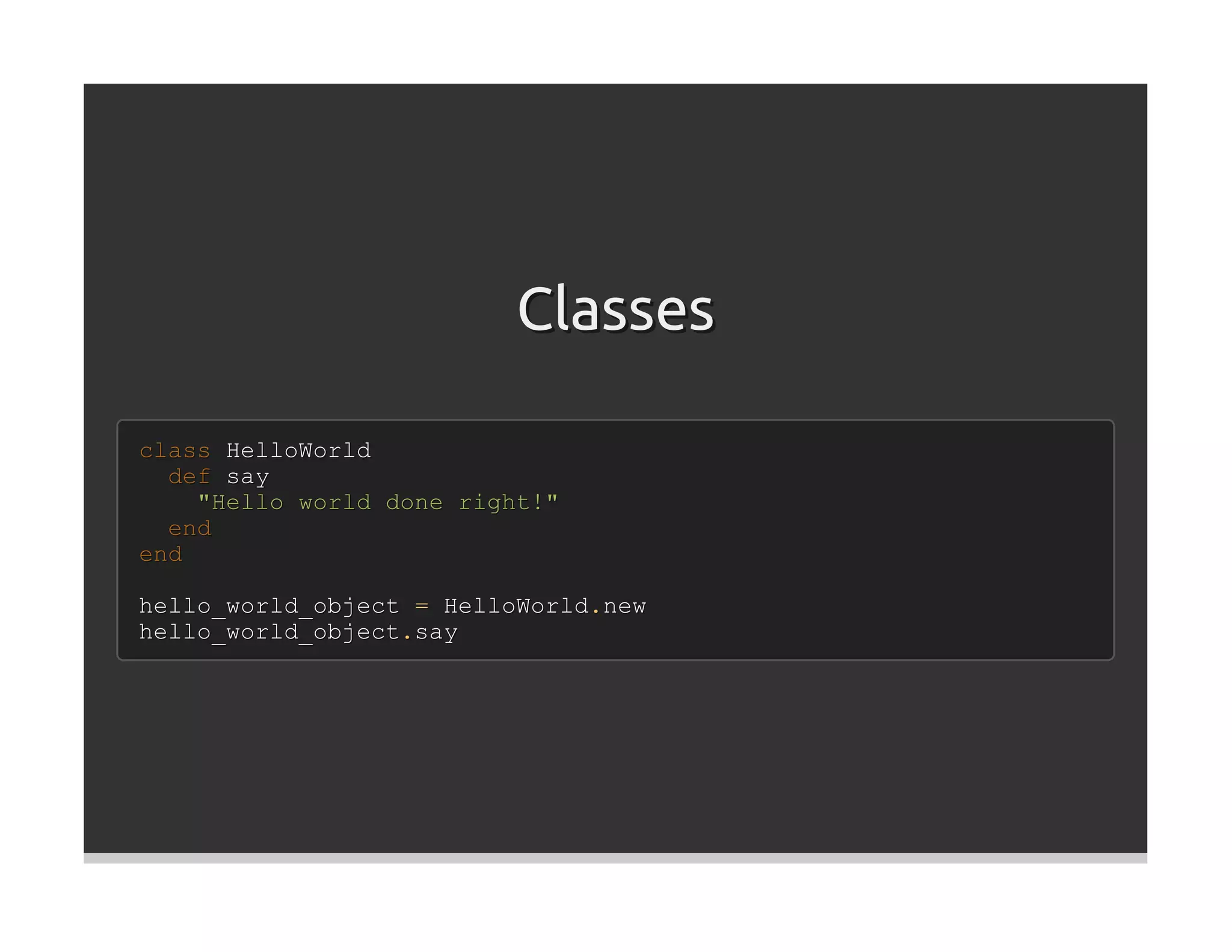 Classes

class HelloWorld
  def say
    "Hello world done right!"
  end
end

hello_world_object = HelloWorld.new
hello_world_object.say
 