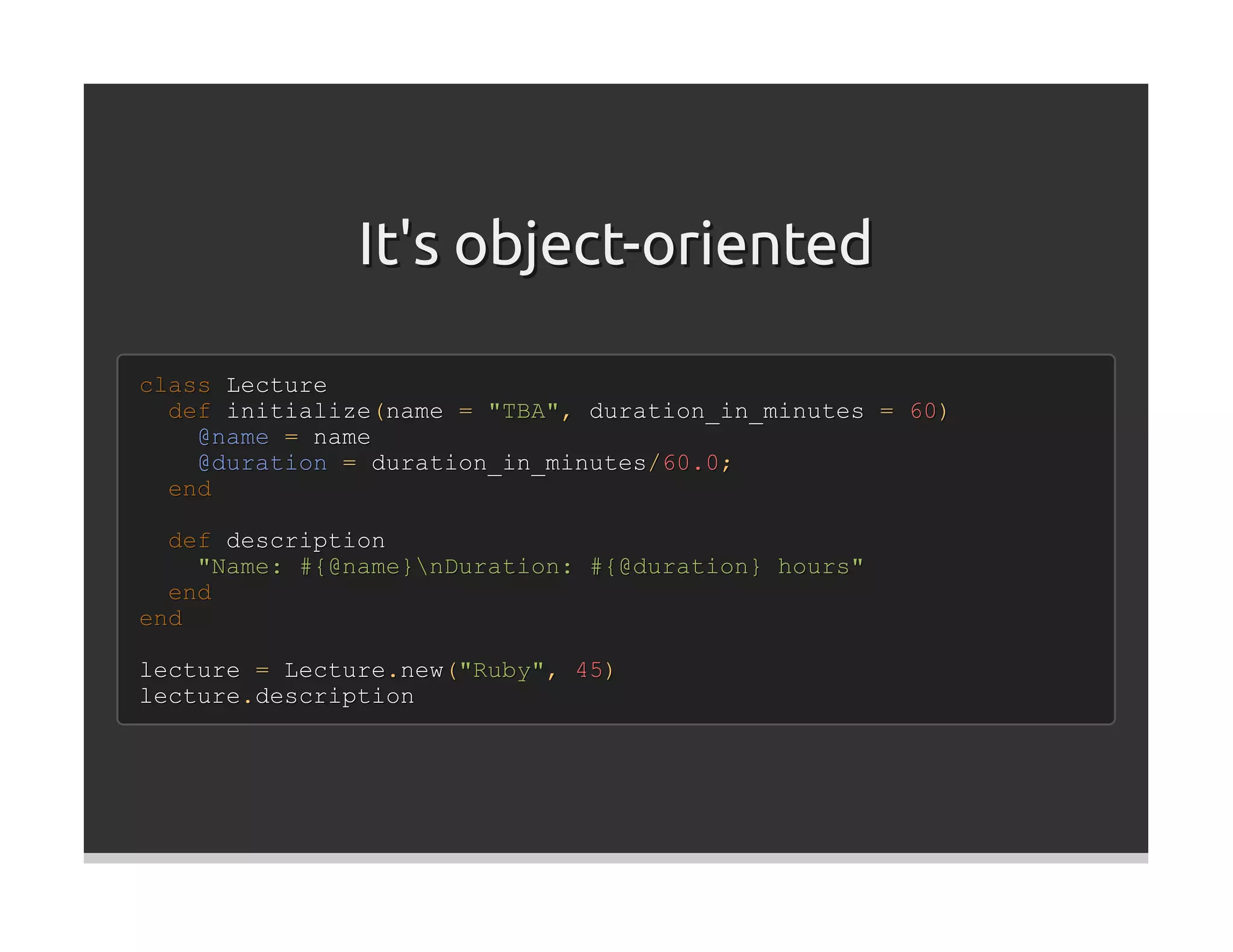 It's object-oriented

class Lecture
  def initialize(name = "TBA", duration_in_minutes = 60)
    @name = name
    @duration = duration_in_minutes/60.0;
  end

  def description
    "Name: #{@name}nDuration: #{@duration} hours"
  end
end

lecture = Lecture.new("Ruby", 45)
lecture.description
 
