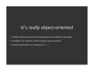 It's really object-oriented
In Ruby, all functions and most operators are methods of an object

In Python, for instance, some functions are procedural
Classes themselves are instances of Class
 
