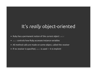 It's really object-oriented
Ruby has a permanent notion of the current object : self

self controls how Ruby accesses instance variables

All method calls are made on some object, called the receiver

If no receiver is speciﬁed, self is used — it is implicit!
 
