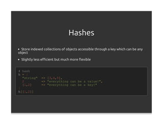 Hashes
  Store indexed collections of objects accessible through a key which can be any
object

  Slightly less eﬃcient but much more ﬂexible


# hash
h = {
  "string"    =>   [3,4,5],
  2           =>   "everything can be a value!",
  [1,2]       =>   "everything can be a key!"
}
h[[1,2]]
 