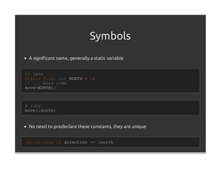 Symbols
 A signiﬁcant name, generally a static variable


// java
static final int NORTH = 1;
// ... more code
move(NORTH);



# ruby
move(:north)


 No need to predeclare these constants, they are unique


return true if direction == :north
 