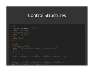 Control Structures

# if
if score.between?(100, 199)
  puts "You rock!"
elsif score < 50
  puts "You suck!"
else
  puts "Meh"
end

# while
while score < 100
  puts "You're almost there! Try again..."
  # ...
end

# more goodness with unless, until, case, for, etc


# and awesome shortcuts like statement modifiers
puts "You cheated!" if score >= 200
 