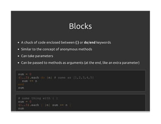 Blocks
 A chuck of code enclosed between { } or do/end keywords
 Similar to the concept of anonymous methods

 Can take parameters

 Can be passed to methods as arguments (at the end, like an extra parameter)


sum = 0
(1..5).each do |n| # same as [1,2,3,4,5]
  sum += n
end
sum


# same thing with { }
sum = 0
(1..5).each { |n| sum += n }
sum
 