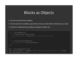 Blocks as Objects
 Can be converted into objects
 Can be stored in variables, pass them around, invoke them whenever you want

 Great for implementing callbacks, dispatch tables, etc


class BlockAsObject
  def store_block(&my_block)
    @stored_block = my_block # converted to Proc
  end

  def use_block(parameter)
    @stored_block.call(parameter)
  end
end

foo = BlockAsObject.new
foo.store_block { |param| "The block was called with " + param }
foo.use_block("delay")
 