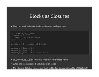 Blocks as Closures
 They can use local variables from the surrounding scope


def powers_of_2_proc
  value = 1
  lambda { value += value }
end

powers_of_2 = powers_of_2_proc

powers_of_2.call     #   2
powers_of_2.call     #   4
powers_of_2.call     #   will return 8!


 So, powers_of_2_proc returns a Proc that references value
 When the block is called, value is out of scope

 The block is still able to access it (and will be for the remaining life of this block)
 