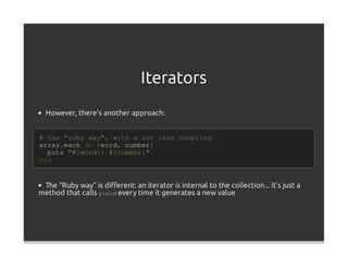 Iterators
  However, there's another approach:


# the "ruby way", with a lot less coupling
array.each do |word, number|
  puts "#{word}: #{number}"
end


 The “Ruby way” is diﬀerent: an iterator is internal to the collection... it's just a
method that calls yield every time it generates a new value
 