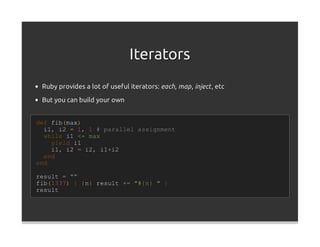 Iterators
 Ruby provides a lot of useful iterators: each, map , inject , etc

 But you can build your own


def fib(max)
  i1, i2 = 1, 1 # parallel assignment
  while i1 <= max
    yield i1
    i1, i2 = i2, i1+i2
  end
end

result = ""
fib(1337) { |n| result += "#{n} " }
result
 