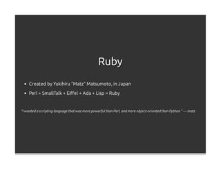 Ruby
     Created by Yukihiru “Matz” Matsumoto, in Japan
     Perl + SmallTalk + Eiﬀel + Ada + Lisp = Ruby


“I wanted a scripting language that was more powerful than Perl, and more object-oriented than Python.” — matz
 