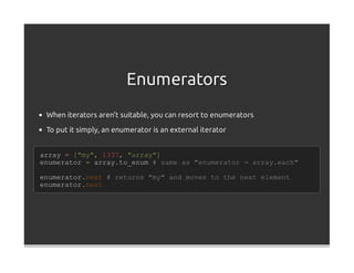 Enumerators
 When iterators aren't suitable, you can resort to enumerators
 To put it simply, an enumerator is an external iterator


array = ["my", 1337, "array"]
enumerator = array.to_enum # same as "enumerator = array.each"

enumerator.next # returns "my" and moves to the next element
enumerator.next
 