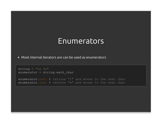 Enumerators
 Most internal iterators are can be used as enumerators


string = "le fu"
enumerator = string.each_char

enumerator.next # returns "l" and moves to the next char
enumerator.next # returns "e" and moves to the next char
 