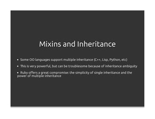 Mixins and Inheritance
  Some OO languages support multiple inheritance (C++, Lisp, Python, etc)

  This is very powerful, but can be troublesome because of inheritance ambiguity

  Ruby oﬀers a great compromise: the simplicity of single inheritance and the
power of multiple inheritance
 