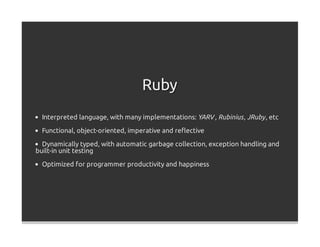 Ruby
  Interpreted language, with many implementations: YARV , Rubinius , JRuby , etc

  Functional, object-oriented, imperative and reﬂective

  Dynamically typed, with automatic garbage collection, exception handling and
built-in unit testing

  Optimized for programmer productivity and happiness
 
