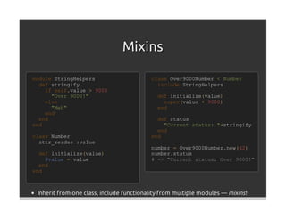 Mixins

module StringHelpers                       class Over9000Number < Number
  def stringify                              include StringHelpers
    if self.value > 9000
      "Over 9000!"                           def initialize(value)
    else                                       super(value + 9000)
      "Meh"                                  end
    end
  end                                        def status
end                                            "Current status: "+stringify
                                             end
class Number                               end
  attr_reader :value
                                           number = Over9000Number.new(42)
  def initialize(value)                    number.status
    @value = value                         # => "Current status: Over 9000!"
  end
end



 Inherit from one class, include functionality from multiple modules — mixins !
 