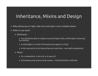 Inheritance, Mixins and Design
Ruby allows you to right code once and inject it into multiple places

When to use each?
    Inheritance

         You should be able to replace a parent object with a child object, honoring
      its contract

        A child object is a kind of the parent (an apple is a fruit)

        In the real world, strict hierarchies are restrictive... we need composition!

    Mixins

        For composition: A has a B, or A uses a B

        Exclusively using mixins can be messy — both should be combined
 