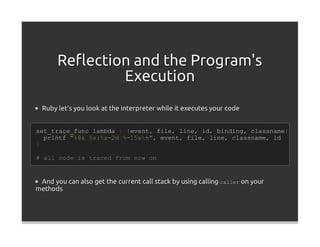 Reﬂection and the Program's
               Execution
  Ruby let's you look at the interpreter while it executes your code


set_trace_func lambda { |event, file, line, id, binding, classname|
  printf "%8s %s:%s-2d %-15sn", event, file, line, classname, id
}

# all code is traced from now on


 And you can also get the current call stack by using calling caller on your
methods
 