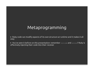 Metaprogramming
  Ruby code can modify aspects of its own structure at runtime and it makes it all
easy

  You've seen it before on this presentation: remember include and extend? Ruby is
eﬀectively injecting their code into their receiver
 