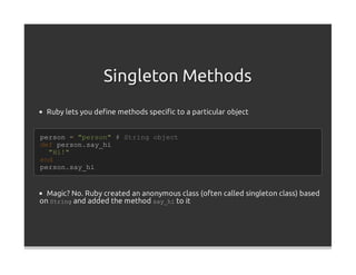 Singleton Methods
  Ruby lets you deﬁne methods speciﬁc to a particular object


person = "person" # String object
def person.say_hi
  "Hi!"
end
person.say_hi


  Magic? No. Ruby created an anonymous class (often called singleton class) based
on String and added the method say_hi to it
 