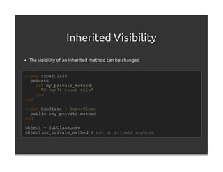 Inherited Visibility
 The visibility of an inherited method can be changed


class SuperClass
  private
    def my_private_method
      "U can't touch this"
    end
end

class SubClass < SuperClass
  public :my_private_method
end

object = SubClass.new
object.my_private_method # not so private anymore
 