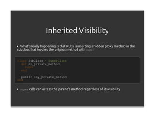 Inherited Visibility
  What's really happening is that Ruby is inserting a hidden proxy method in the
subclass that invokes the original method with super


class SubClass < SuperClass
  def my_private_method
    super
  end

  public :my_private_method
end


  super calls can access the parent's method regardless of its visibility
 