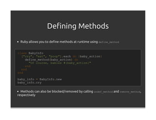 Deﬁning Methods
  Ruby allows you to deﬁne methods at runtime using define_method


class BabyInfo
  ["cry", "eat", "poop"].each do |baby_action|
    define_method(baby_action) do
      "Of course, babies #{baby_action}"
    end
  end
end

baby_info = BabyInfo.new
baby_info.cry


  Methods can also be blocked/removed by calling undef_method and remove_method,
respectively
 
