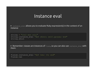 Instance eval
  instance_eval allows you to evaluate Ruby expression(s) in the context of an
instance


string = "cool man cool"
string.instance_eval "def shout; self.upcase; end"
string.shout


  Remember: classes are instances of Class, so you can also use instance_eval with
them:


Fixnum.instance_eval "def ten; 10; end"
Fixnum.ten
 