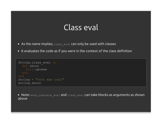 Class eval
  As the name implies, class_eval can only be used with classes

  It evaluates the code as if you were in the context of the class deﬁnition


String.class_eval do
  def shout
    self.upcase
  end
end
string = "cool man cool"
string.shout


  Note: eval, instance_eval and class_eval can take blocks as arguments as shown
above
 