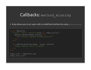 Callbacks: method_missing
 Ruby allows you to act upon calls to undeﬁned methods by using method missing


class BabyInfo
  ["cry", "eat", "poop"].each do |baby_action|
    define_method(baby_action) do
      "Of course, babies #{baby_action}"
    end
  end

  def method_missing(name, *args, &block)
    "Nope, babies don't #{name}"
  end
end

baby_info = BabyInfo.new
baby_info.surf
 